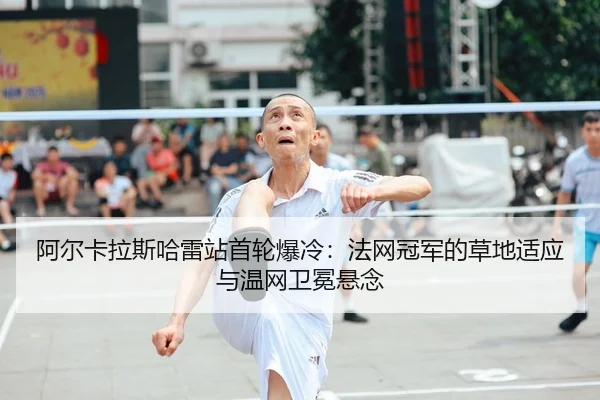 阿尔卡拉斯哈雷站首轮爆冷：法网冠军的草地适应与温网卫冕悬念